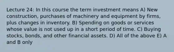 Lecture 24: In this course the term investment means A) New construction, purchases of machinery and equipment by firms, plus changes in inventory. B) Spending on goods or services whose value is not used up in a short period of time. C) Buying stocks, bonds, and other financial assets. D) All of the above E) A and B only