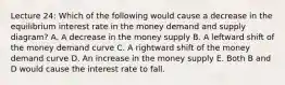 Lecture 24: Which of the following would cause a decrease in the equilibrium interest rate in the money demand and supply diagram? A. A decrease in the money supply B. A leftward shift of the money demand curve C. A rightward shift of the money demand curve D. An increase in the money supply E. Both B and D would cause the interest rate to fall.