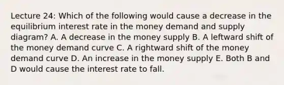 Lecture 24: Which of the following would cause a decrease in the equilibrium interest rate in the money demand and supply diagram? A. A decrease in the money supply B. A leftward shift of the money demand curve C. A rightward shift of the money demand curve D. An increase in the money supply E. Both B and D would cause the interest rate to fall.