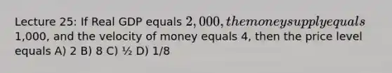 Lecture 25: If Real GDP equals 2,000, the money supply equals1,000, and the velocity of money equals 4, then the price level equals A) 2 B) 8 C) ½ D) 1/8