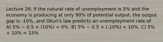 Lecture 26: If the natural rate of unemployment is 5% and the economy is producing at only 90% of potential output, the output gap is -10%, and Okun's law predicts an unemployment rate of A) 5% − 0.5 × (10%) = 0%. B) 5% − 0.5 × (-10%) = 10%. C) 5% + 10% = 15%