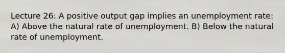 Lecture 26: A positive output gap implies an unemployment rate: A) Above the natural rate of unemployment. B) Below the natural rate of unemployment.