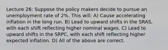 Lecture 26: Suppose the policy makers decide to pursue an unemployment rate of 2%. This will: A) Cause accelerating inflation in the long run. B) Lead to upward shifts in the SRAS, with each shift reflecting higher nominal wages. C) Lead to upward shifts in the SRPC, with each shift reflecting higher expected inflation. D) All of the above are correct.