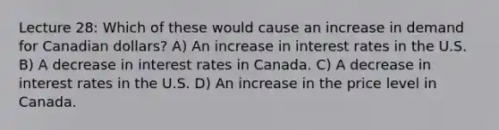 Lecture 28: Which of these would cause an increase in demand for Canadian dollars? A) An increase in interest rates in the U.S. B) A decrease in interest rates in Canada. C) A decrease in interest rates in the U.S. D) An increase in the price level in Canada.