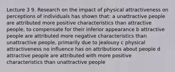 Lecture 3 9. Research on the impact of physical attractiveness on perceptions of individuals has shown that: a unattractive people are attributed more positive characteristics than attractive people, to compensate for their inferior appearance b attractive people are attributed more negative characteristics than unattractive people, primarily due to jealousy c physical attractiveness no influence has on attributions about people d attractive people are attributed with more positive characteristics than unattractive people