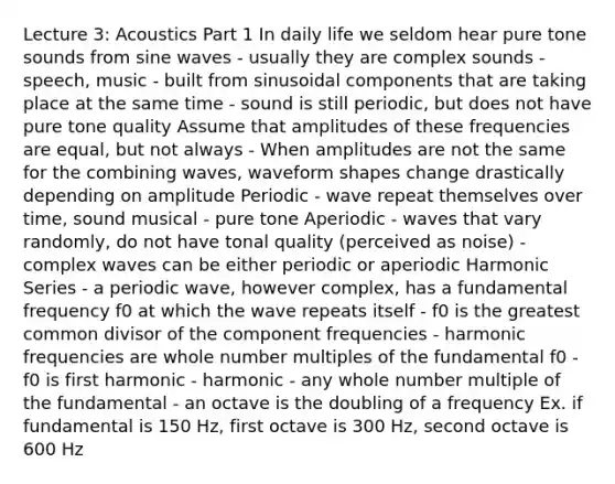 Lecture 3: Acoustics Part 1 In daily life we seldom hear pure tone sounds from sine waves - usually they are complex sounds - speech, music - built from sinusoidal components that are taking place at the same time - sound is still periodic, but does not have pure tone quality Assume that amplitudes of these frequencies are equal, but not always - When amplitudes are not the same for the combining waves, waveform shapes change drastically depending on amplitude Periodic - wave repeat themselves over time, sound musical - pure tone Aperiodic - waves that vary randomly, do not have tonal quality (perceived as noise) - complex waves can be either periodic or aperiodic Harmonic Series - a periodic wave, however complex, has a fundamental frequency f0 at which the wave repeats itself - f0 is the greatest common divisor of the component frequencies - harmonic frequencies are whole number multiples of the fundamental f0 - f0 is first harmonic - harmonic - any whole number multiple of the fundamental - an octave is the doubling of a frequency Ex. if fundamental is 150 Hz, first octave is 300 Hz, second octave is 600 Hz