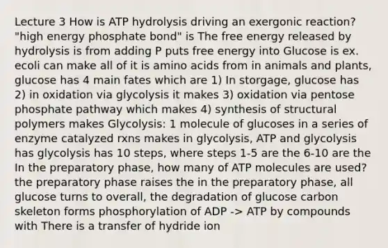 Lecture 3 How is ATP hydrolysis driving an exergonic reaction? "high energy phosphate bond" is The free energy released by hydrolysis is from adding P puts free energy into Glucose is ex. ecoli can make all of it is amino acids from in animals and plants, glucose has 4 main fates which are 1) In storgage, glucose has 2) in oxidation via glycolysis it makes 3) oxidation via pentose phosphate pathway which makes 4) synthesis of structural polymers makes Glycolysis: 1 molecule of glucoses in a series of enzyme catalyzed rxns makes in glycolysis, ATP and glycolysis has glycolysis has 10 steps, where steps 1-5 are the 6-10 are the In the preparatory phase, how many of ATP molecules are used? the preparatory phase raises the in the preparatory phase, all glucose turns to overall, the degradation of glucose carbon skeleton forms phosphorylation of ADP -> ATP by compounds with There is a transfer of hydride ion