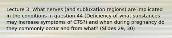 Lecture 3: What nerves (and subluxation regions) are implicated in the conditions in question 44 (Deficiency of what substances may increase symptoms of CTS?) and when during pregnancy do they commonly occur and from what? (Slides 29, 30)