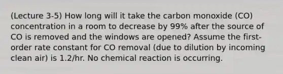 (Lecture 3-5) How long will it take the carbon monoxide (CO) concentration in a room to decrease by 99% after the source of CO is removed and the windows are opened? Assume the first-order rate constant for CO removal (due to dilution by incoming clean air) is 1.2/hr. No chemical reaction is occurring.