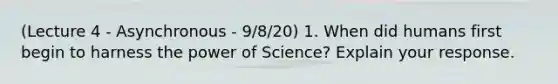 (Lecture 4 - Asynchronous - 9/8/20) 1. When did humans first begin to harness the power of Science? Explain your response.