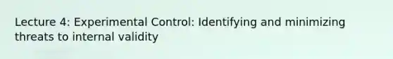 Lecture 4: Experimental Control: Identifying and minimizing threats to internal validity