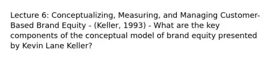 Lecture 6: Conceptualizing, Measuring, and Managing Customer-Based Brand Equity - (Keller, 1993) - What are the key components of the conceptual model of brand equity presented by Kevin Lane Keller?