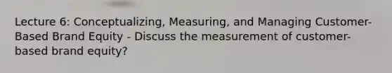 Lecture 6: Conceptualizing, Measuring, and Managing Customer-Based Brand Equity - Discuss the measurement of customer-based brand equity?