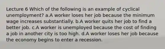 Lecture 6 Which of the following is an example of cyclical unemployment? a.A worker loses her job because the minimum wage increases substantially. b.A worker quits her job to find a better job. c.A worker is unemployed because the cost of finding a job in another city is too high. d.A worker loses her job because the economy begins to enter a recession.