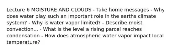 Lecture 6 MOISTURE AND CLOUDS - Take home messages - Why does water play such an important role in the earths climate system? - Why is water vapor limited? - Describe moist convection... - What is the level a rising parcel reaches condensation - How does atmospheric water vapor impact local temperature?