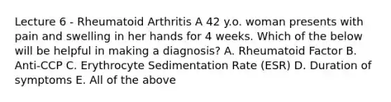 Lecture 6 - Rheumatoid Arthritis A 42 y.o. woman presents with pain and swelling in her hands for 4 weeks. Which of the below will be helpful in making a diagnosis? A. Rheumatoid Factor B. Anti-CCP C. Erythrocyte Sedimentation Rate (ESR) D. Duration of symptoms E. All of the above