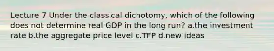 Lecture 7 Under the classical dichotomy, which of the following does not determine real GDP in the long run? a.the investment rate b.the aggregate price level c.TFP d.new ideas