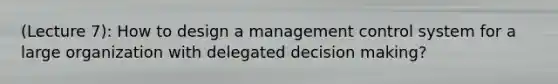 (Lecture 7): How to design a management control system for a large organization with delegated decision making?