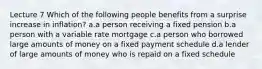 Lecture 7 Which of the following people benefits from a surprise increase in inflation? a.a person receiving a fixed pension b.a person with a variable rate mortgage c.a person who borrowed large amounts of money on a fixed payment schedule d.a lender of large amounts of money who is repaid on a fixed schedule