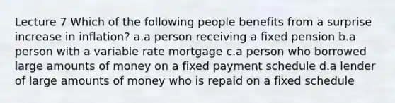 Lecture 7 Which of the following people benefits from a surprise increase in inflation? a.a person receiving a fixed pension b.a person with a variable rate mortgage c.a person who borrowed large amounts of money on a fixed payment schedule d.a lender of large amounts of money who is repaid on a fixed schedule