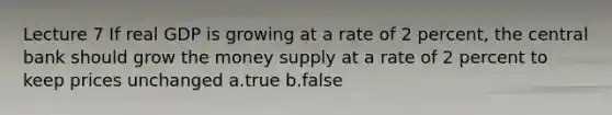 Lecture 7 If real GDP is growing at a rate of 2 percent, the central bank should grow the money supply at a rate of 2 percent to keep prices unchanged a.true b.false