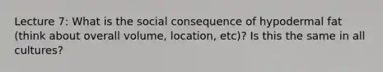 Lecture 7: What is the social consequence of hypodermal fat (think about overall volume, location, etc)? Is this the same in all cultures?