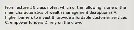 From lecture #8 class notes, which of the following is one of the main characteristics of wealth management disruptions? A. higher barriers to invest B. provide affordable customer services C. empower funders D. rely on the crowd