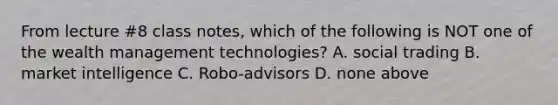 From lecture #8 class notes, which of the following is NOT one of the wealth management technologies? A. social trading B. market intelligence C. Robo-advisors D. none above