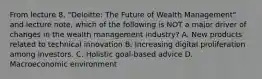 From lecture 8, "Deloitte: The Future of Wealth Management" and lecture note, which of the following is NOT a major driver of changes in the wealth management industry? A. New products related to technical innovation B. Increasing digital proliferation among investors. C. Holistic goal-based advice D. Macroeconomic environment