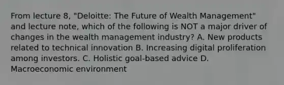 From lecture 8, "Deloitte: The Future of Wealth Management" and lecture note, which of the following is NOT a major driver of changes in the wealth management industry? A. New products related to technical innovation B. Increasing digital proliferation among investors. C. Holistic goal-based advice D. Macroeconomic environment