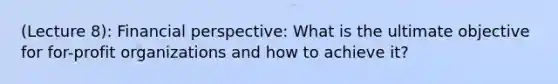 (Lecture 8): Financial perspective: What is the ultimate objective for for-profit organizations and how to achieve it?