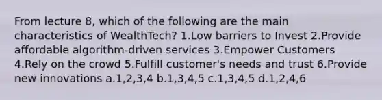 From lecture 8, which of the following are the main characteristics of WealthTech? 1.Low barriers to Invest 2.Provide affordable algorithm-driven services 3.Empower Customers 4.Rely on the crowd 5.Fulfill customer's needs and trust 6.Provide new innovations a.1,2,3,4 b.1,3,4,5 c.1,3,4,5 d.1,2,4,6