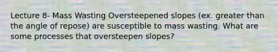 Lecture 8- Mass Wasting Oversteepened slopes (ex. greater than the angle of repose) are susceptible to mass wasting. What are some processes that oversteepen slopes?