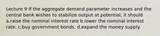 Lecture 9 If the aggregate demand parameter increases and the central bank wishes to stabilize output at potential, it should a.raise the nominal interest rate b.lower the nominal interest rate. c.buy government bonds. d.expand the money supply.