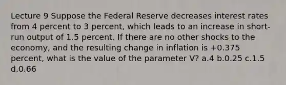 Lecture 9 Suppose the Federal Reserve decreases interest rates from 4 percent to 3 percent, which leads to an increase in short-run output of 1.5 percent. If there are no other shocks to the economy, and the resulting change in inflation is +0.375 percent, what is the value of the parameter V? a.4 b.0.25 c.1.5 d.0.66