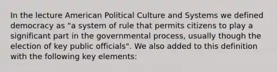 In the lecture American Political Culture and Systems we defined democracy as "a system of rule that permits citizens to play a significant part in the governmental process, usually though the election of key public officials". We also added to this definition with the following key elements: