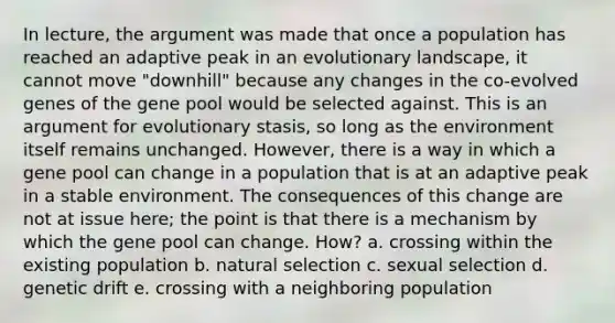 In lecture, the argument was made that once a population has reached an adaptive peak in an evolutionary landscape, it cannot move "downhill" because any changes in the co-evolved genes of the gene pool would be selected against. This is an argument for evolutionary stasis, so long as the environment itself remains unchanged. However, there is a way in which a gene pool can change in a population that is at an adaptive peak in a stable environment. The consequences of this change are not at issue here; the point is that there is a mechanism by which the gene pool can change. How? a. crossing within the existing population b. natural selection c. sexual selection d. genetic drift e. crossing with a neighboring population