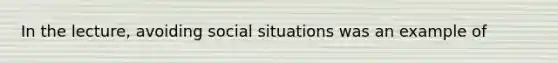 In the lecture, avoiding social situations was an example of