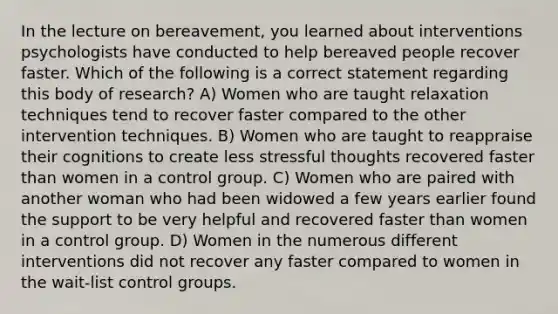 In the lecture on bereavement, you learned about interventions psychologists have conducted to help bereaved people recover faster. Which of the following is a correct statement regarding this body of research? A) Women who are taught relaxation techniques tend to recover faster compared to the other intervention techniques. B) Women who are taught to reappraise their cognitions to create less stressful thoughts recovered faster than women in a control group. C) Women who are paired with another woman who had been widowed a few years earlier found the support to be very helpful and recovered faster than women in a control group. D) Women in the numerous different interventions did not recover any faster compared to women in the wait-list control groups.