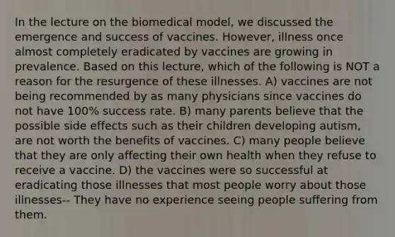 In the lecture on the biomedical model, we discussed the emergence and success of vaccines. However, illness once almost completely eradicated by vaccines are growing in prevalence. Based on this lecture, which of the following is NOT a reason for the resurgence of these illnesses. A) vaccines are not being recommended by as many physicians since vaccines do not have 100% success rate. B) many parents believe that the possible side effects such as their children developing autism, are not worth the benefits of vaccines. C) many people believe that they are only affecting their own health when they refuse to receive a vaccine. D) the vaccines were so successful at eradicating those illnesses that most people worry about those illnesses-- They have no experience seeing people suffering from them.