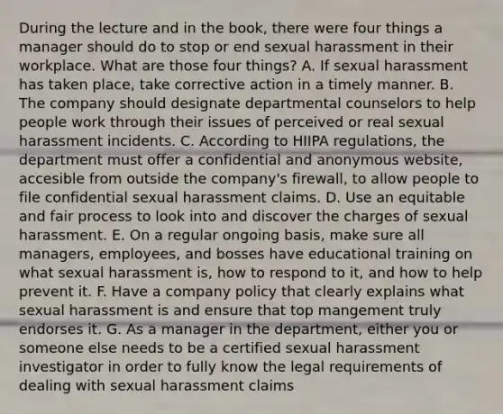 During the lecture and in the book, there were four things a manager should do to stop or end sexual harassment in their workplace. What are those four things? A. If sexual harassment has taken place, take corrective action in a timely manner. B. The company should designate departmental counselors to help people work through their issues of perceived or real sexual harassment incidents. C. According to HIIPA regulations, the department must offer a confidential and anonymous website, accesible from outside the company's firewall, to allow people to file confidential sexual harassment claims. D. Use an equitable and fair process to look into and discover the charges of sexual harassment. E. On a regular ongoing basis, make sure all managers, employees, and bosses have educational training on what sexual harassment is, how to respond to it, and how to help prevent it. F. Have a company policy that clearly explains what sexual harassment is and ensure that top mangement truly endorses it. G. As a manager in the department, either you or someone else needs to be a certified sexual harassment investigator in order to fully know the legal requirements of dealing with sexual harassment claims