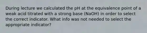 During lecture we calculated the pH at the equivalence point of a weak acid titrated with a strong base (NaOH) in order to select the correct indicator. What info was not needed to select the appropriate indicator?