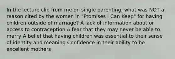 In the lecture clip from me on single parenting, what was NOT a reason cited by the women in "Promises I Can Keep" for having children outside of marriage? A lack of information about or access to contraception A fear that they may never be able to marry A belief that having children was essential to their sense of identity and meaning Confidence in their ability to be excellent mothers