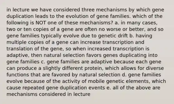 in lecture we have considered three mechanisms by which gene duplication leads to the evolution of gene families. which of the following is NOT one of these mechanisms? a. in many cases, two or ten copies of a gene are often no worse or better, and so gene families typically evolve due to genetic drift b. having multiple copies of a gene can increase transcription and translation of the gene, so when increased transcription is adaptive, then natural selection favors genes duplicating into gene families c. gene families are adaptive because each gene can produce a slightly different protein, which allows for diverse functions that are favored by natural selection d. gene families evolve because of the activity of mobile genetic elements, which cause repeated gene duplication events e. all of the above are mechanisms considered in lecture