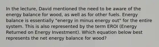 In the lecture, David mentioned the need to be aware of the energy balance for wood, as well as for other fuels. Energy balance is essentially "energy in minus energy out" for the entire system. This is also represented by the term EROI (Energy Returned on Energy Investment). Which equation below best represents the net energy balance for wood?