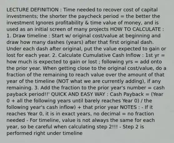 LECTURE DEFINITION : Time needed to recover cost of capital investments; the shorter the paycheck period = the better the investment Ignores profitability & time value of money, and is used as an initial screen of many projects HOW TO CALCULATE : 1. Draw timeline : Start w/ original cost/value at beginning and draw how many dashes (years) after that first original dash. Under each dash after original, put the value expected to gain or lost for each year. 2. Calculate Cumulative Cash Inflow : 1st yr = how much is expected to gain or lost ; following yrs = add onto the prior year. When getting close to the original cost/value, do a fraction of the remaining to reach value over the amount of that year of the timeline (NOT what we are currently adding), if any remaining. 3. Add the fraction to the prior year's number = cash payback period!!' QUICK AND EASY WAY : Cash Payback = (Year 0 + all the following years until barely reaches Year 0) / the following year's cash inflow) + that prior year NOTES : - If it reaches Year 0, it is in exact years, no decimal = no fraction needed - For timeline, value is not always the same for each year, so be careful when calculating step 2!!! - Step 2 is performed right under timeline