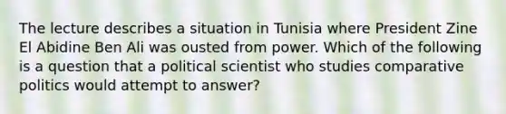 The lecture describes a situation in Tunisia where President Zine El Abidine Ben Ali was ousted from power. Which of the following is a question that a political scientist who studies comparative politics would attempt to answer?