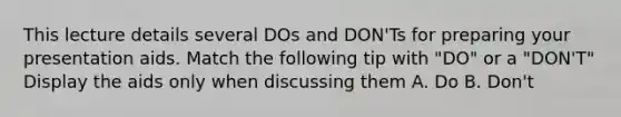 This lecture details several DOs and DON'Ts for preparing your presentation aids. Match the following tip with "DO" or a "DON'T" Display the aids only when discussing them A. Do B. Don't