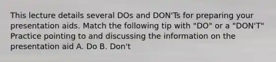 This lecture details several DOs and DON'Ts for preparing your presentation aids. Match the following tip with "DO" or a "DON'T" Practice pointing to and discussing the information on the presentation aid A. Do B. Don't