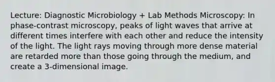 Lecture: Diagnostic Microbiology + Lab Methods Microscopy: In phase-contrast microscopy, peaks of light waves that arrive at different times interfere with each other and reduce the intensity of the light. The light rays moving through more dense material are retarded more than those going through the medium, and create a 3-dimensional image.